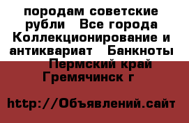 породам советские рубли - Все города Коллекционирование и антиквариат » Банкноты   . Пермский край,Гремячинск г.